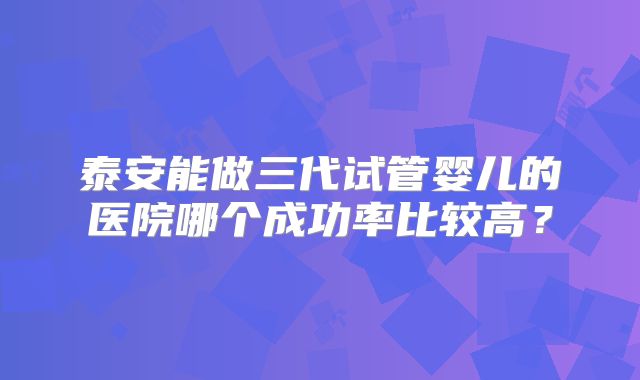 泰安能做三代试管婴儿的医院哪个成功率比较高？