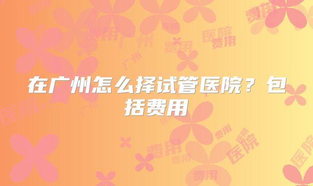 在广州怎么择试管医院？包括费用