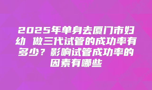 2025年单身去厦门市妇幼 做三代试管的成功率有多少?影响试管成功率的因素有哪些