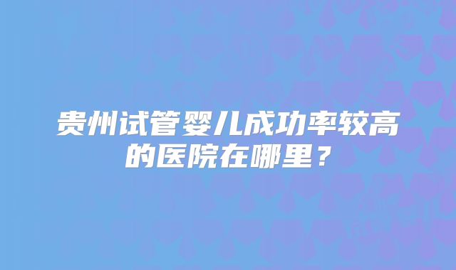 贵州试管婴儿成功率较高的医院在哪里？