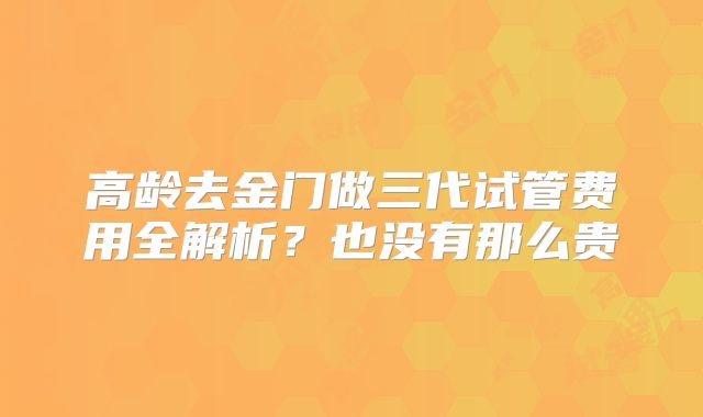 高龄去金门做三代试管费用全解析？也没有那么贵