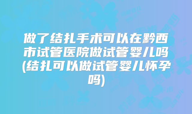 做了结扎手术可以在黔西市试管医院做试管婴儿吗(结扎可以做试管婴儿怀孕吗)