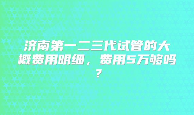 济南第一二三代试管的大概费用明细,费用5万够吗?