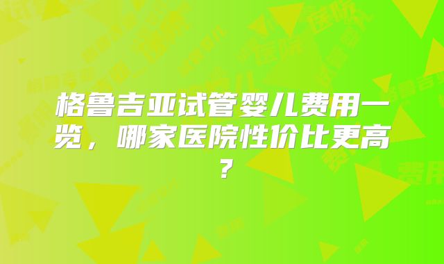 格鲁吉亚试管婴儿费用一览,哪家医院性价比更高?