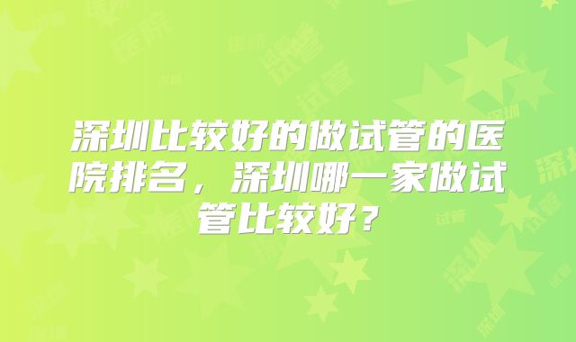 深圳比较好的做试管的医院排名，深圳哪一家做试管比较好？