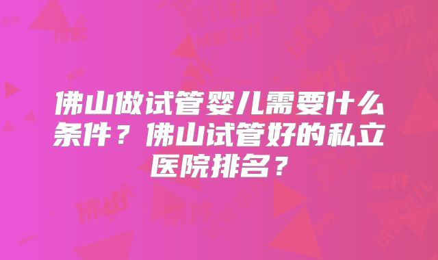 佛山做试管婴儿需要什么条件?佛山试管好的私立医院排名?