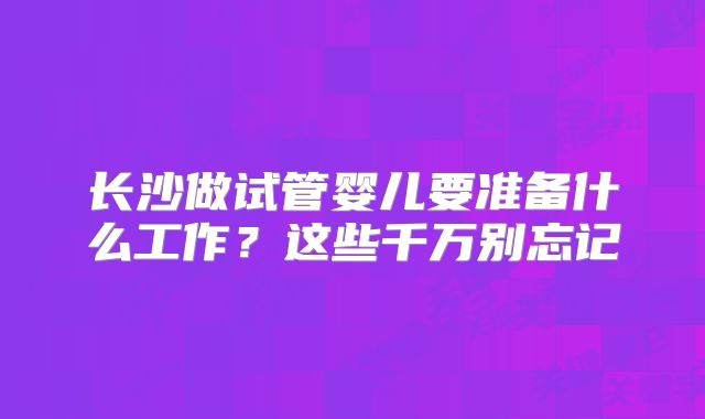 长沙做试管婴儿要准备什么工作?这些千万别忘记