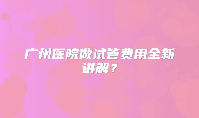 广州医院做试管费用全新讲解?
