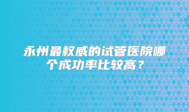 永州最权威的试管医院哪个成功率比较高？