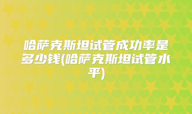 哈萨克斯坦试管成功率是多少钱(哈萨克斯坦试管水平)