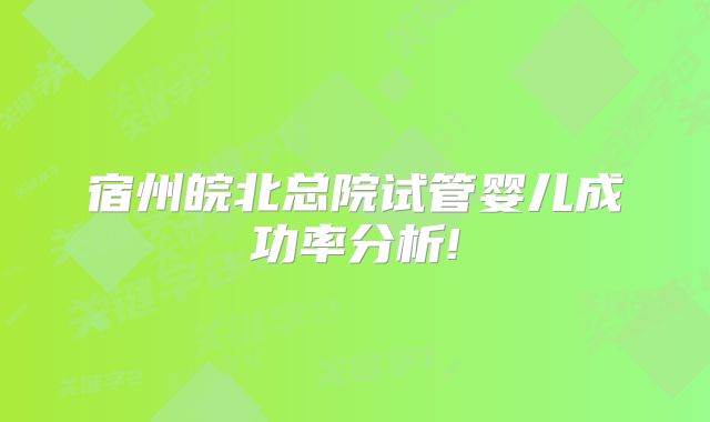 宿州皖北总院试管婴儿成功率分析!