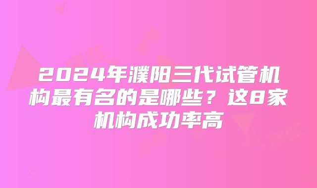 2024年濮阳三代试管机构最有名的是哪些？这8家机构成功率高