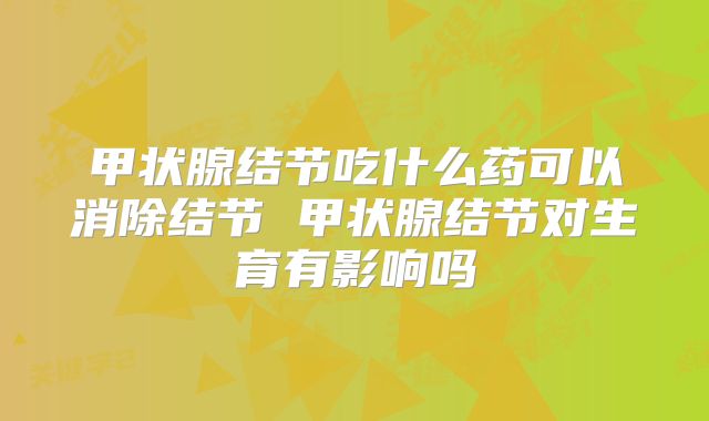 甲状腺结节吃什么药可以消除结节 甲状腺结节对生育有影响吗