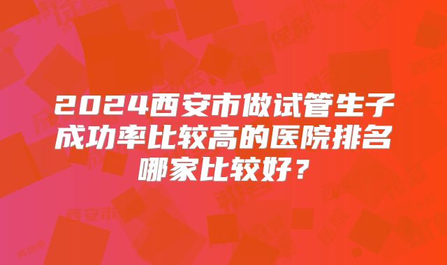 2024西安市做试管生子成功率比较高的医院排名哪家比较好？