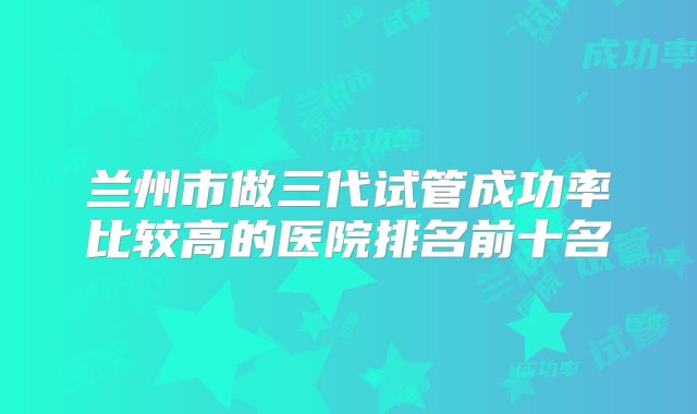 兰州市做三代试管成功率比较高的医院排名前十名