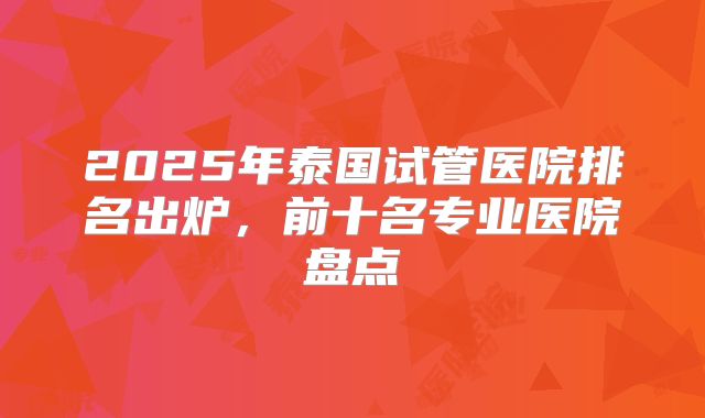 2025年泰国试管医院排名出炉，前十名专业医院盘点