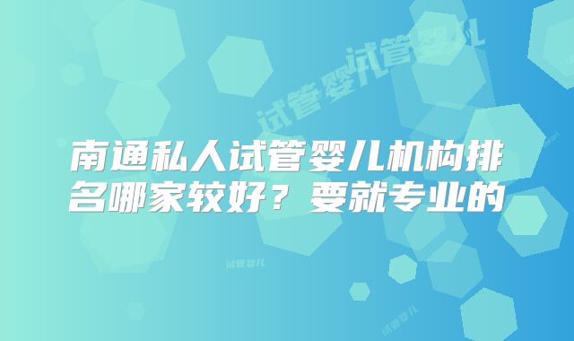 南通私人试管婴儿机构排名哪家较好？要就专业的