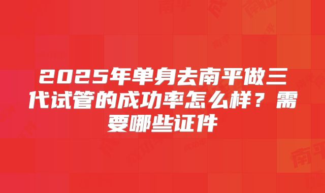 2025年单身去南平做三代试管的成功率怎么样？需要哪些证件