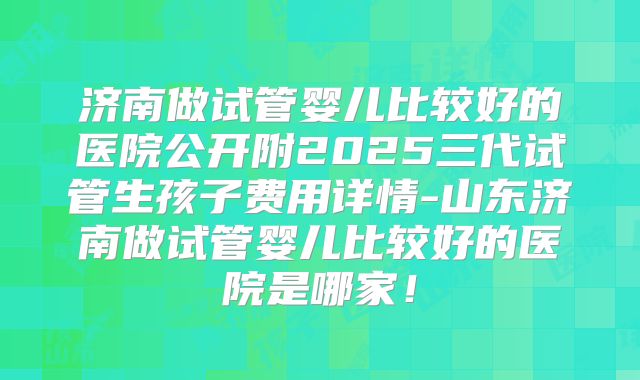 济南做试管婴儿比较好的医院公开附2025三代试管生孩子费用详情-山东济南做试管婴儿比较好的医院是哪家!
