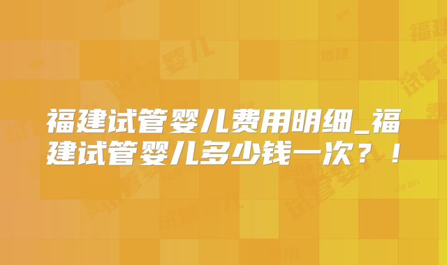 福建试管婴儿费用明细_福建试管婴儿多少钱一次?!