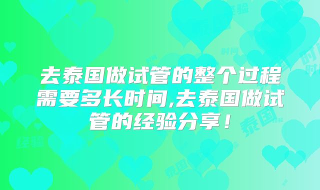 去泰国做试管的整个过程需要多长时间,去泰国做试管的经验分享！