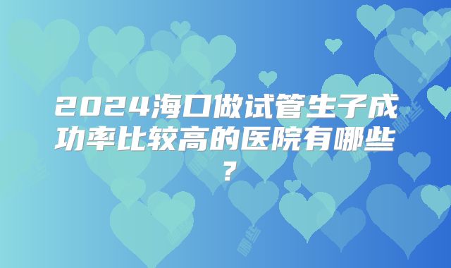 2024海口做试管生子成功率比较高的医院有哪些？