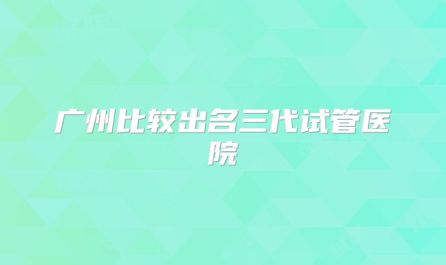 广州比较出名三代试管医院
