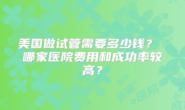美国做试管需要多少钱? 哪家医院费用和成功率较高?