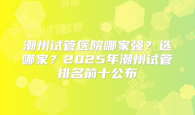 潮州试管医院哪家强？选哪家？2025年潮州试管排名前十公布