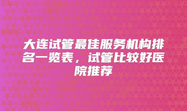 大连试管最佳服务机构排名一览表,试管比较好医院推荐