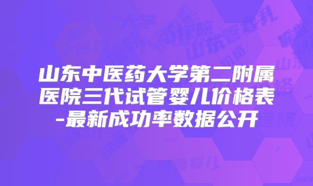 山东中医药大学第二附属医院三代试管婴儿价格表-最新成功率数据公开