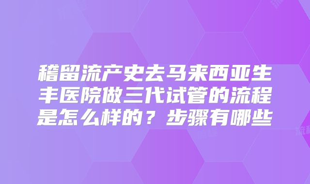 稽留流产史去马来西亚生丰医院做三代试管的流程是怎么样的？步骤有哪些