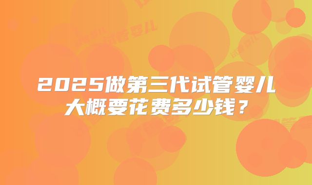 2025做第三代试管婴儿大概要花费多少钱？