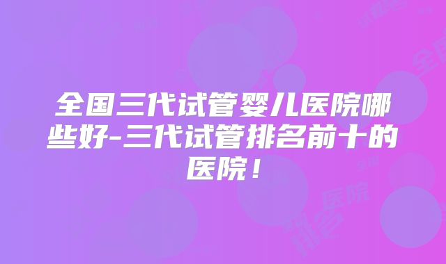全国三代试管婴儿医院哪些好-三代试管排名前十的医院！