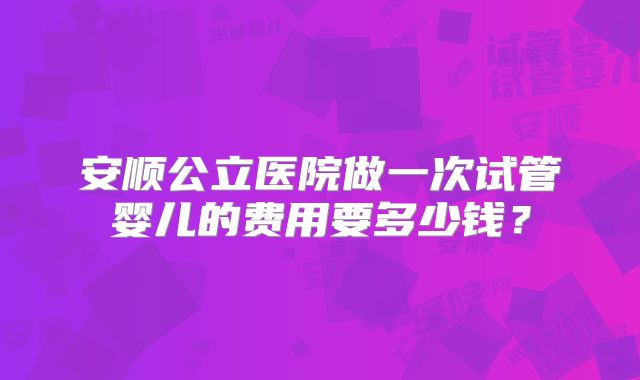 安顺公立医院做一次试管婴儿的费用要多少钱?
