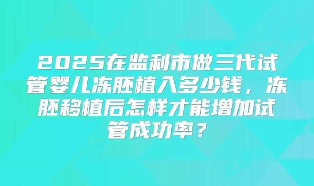 2025在监利市做三代试管婴儿冻胚植入多少钱，冻胚移植后怎样才能增加试管成功率？