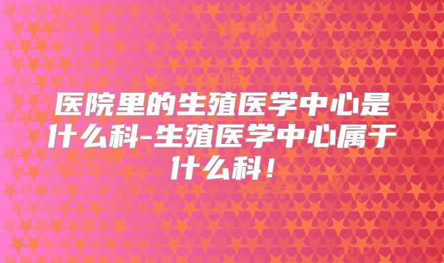 医院里的生殖医学中心是什么科-生殖医学中心属于什么科!