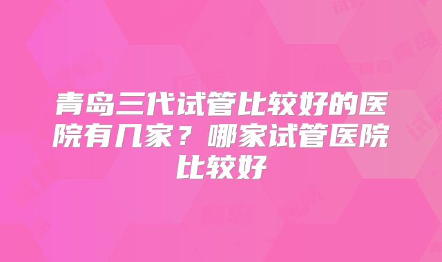 青岛三代试管比较好的医院有几家?哪家试管医院比较好