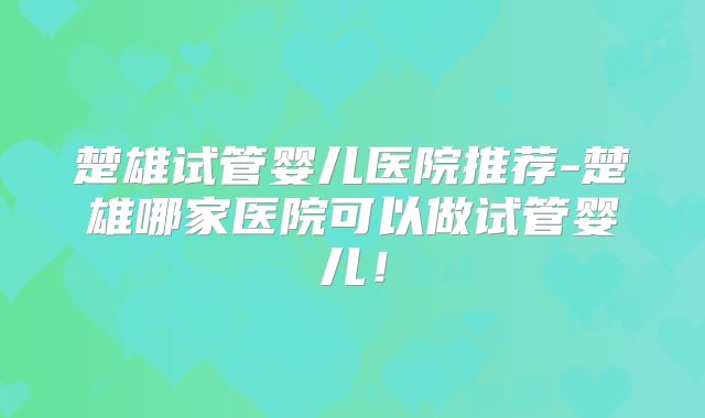 楚雄试管婴儿医院推荐-楚雄哪家医院可以做试管婴儿！