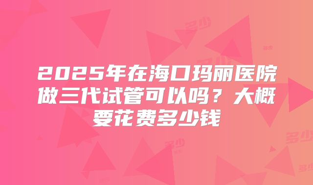 2025年在海口玛丽医院做三代试管可以吗?大概要花费多少钱