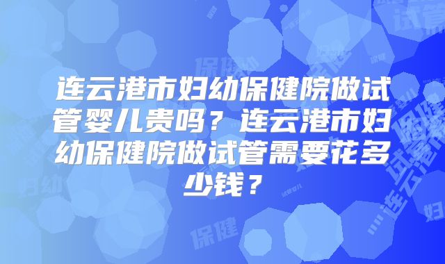 连云港市妇幼保健院做试管婴儿贵吗？连云港市妇幼保健院做试管需要花多少钱？