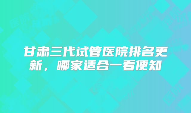 甘肃三代试管医院排名更新，哪家适合一看便知