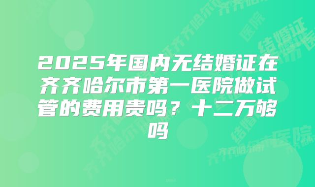 2025年国内无结婚证在齐齐哈尔市第一医院做试管的费用贵吗？十二万够吗