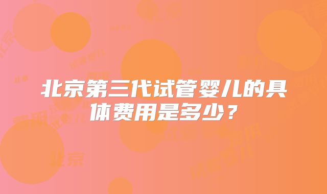 北京第三代试管婴儿的具体费用是多少？