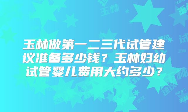 玉林做第一二三代试管建议准备多少钱？玉林妇幼试管婴儿费用大约多少？