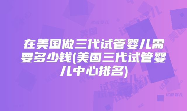 在美国做三代试管婴儿需要多少钱(美国三代试管婴儿中心排名)