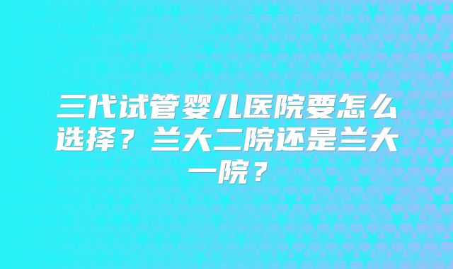 三代试管婴儿医院要怎么选择？兰大二院还是兰大一院？