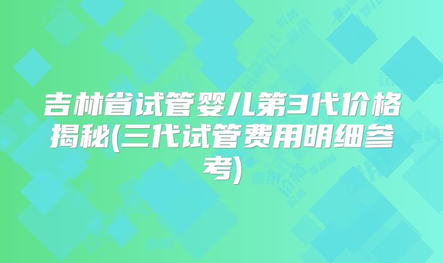 吉林省试管婴儿第3代价格揭秘(三代试管费用明细参考)