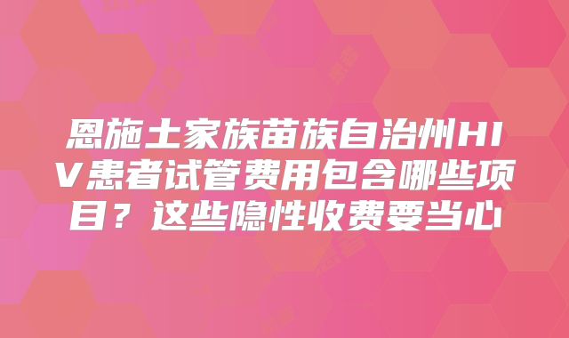恩施土家族苗族自治州HIV患者试管费用包含哪些项目?这些隐性收费要当心