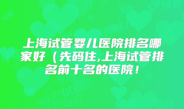 上海试管婴儿医院排名哪家好(先码住,上海试管排名前十名的医院!